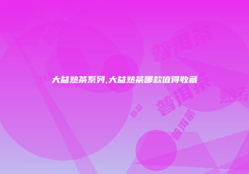 大益熟茶系列,大益熟茶哪款值得收藏