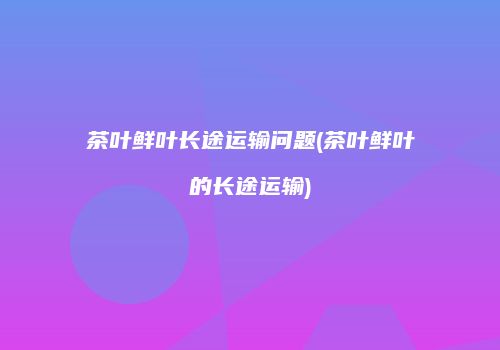 茶叶鲜叶长途运输问题(茶叶鲜叶的长途运输)