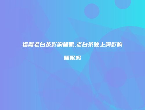 福鼎老白茶影响睡眠,老白茶晚上喝影响睡眠吗