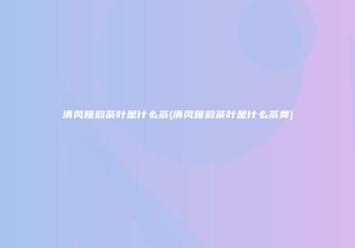 清风雅韵茶叶是什么茶(清风雅韵茶叶是什么茶类)