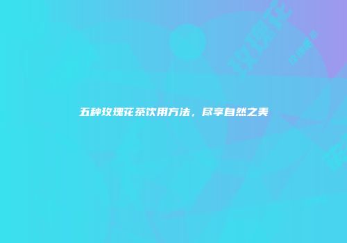 五种玫瑰花茶饮用方法，尽享自然之美