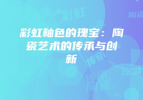 彩虹釉色的瑰宝：陶瓷艺术的传承与创新