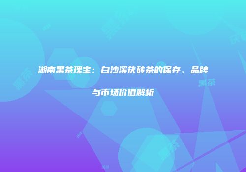 湖南黑茶瑰宝：白沙溪茯砖茶的保存、品牌与市场价值解析