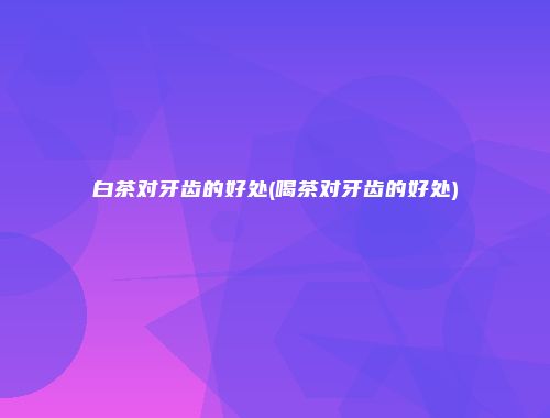 白茶对牙齿的好处(喝茶对牙齿的好处)
