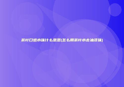 茶叶口感水味什么意思(怎么用茶叶水去油漆味)