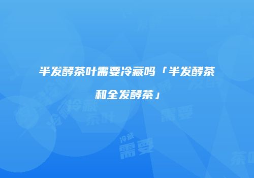 半发酵茶叶需要冷藏吗「半发酵茶和全发酵茶」