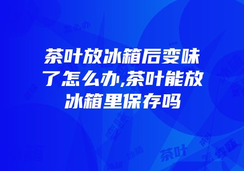 茶叶放冰箱后变味了怎么办,茶叶能放冰箱里保存吗