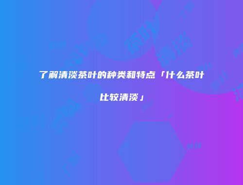 了解清淡茶叶的种类和特点「什么茶叶比较清淡」