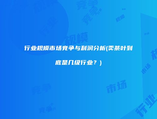 行业规模市场竞争与利润分析(卖茶叶到底是几级行业？)