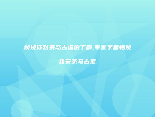 谈谈你对茶马古道的了解,专家学者畅谈雅安茶马古道