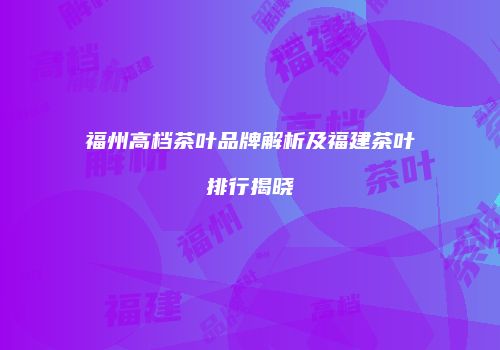 福州高档茶叶品牌解析及福建茶叶排行揭晓