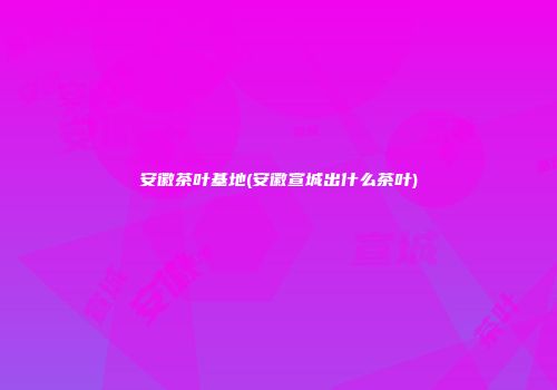安徽茶叶基地(安徽宣城出什么茶叶)