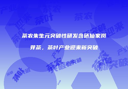 茶农朱生元突破性研发含硒仙家岗芽茶，茶叶产业迎来新突破