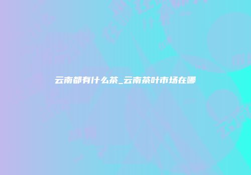 云南都有什么茶_云南茶叶市场在哪