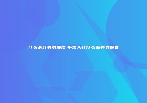 什么茶叶养身健体,平常人打什么拳强身健体