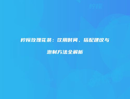 柠檬玫瑰花茶：饮用时间、搭配建议与泡制方法全解析