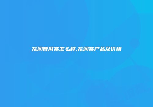 龙润普洱茶怎么样,龙润茶产品及价格