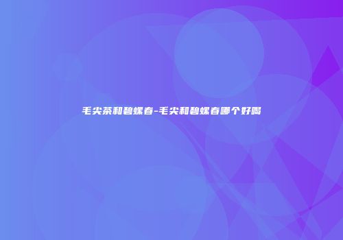 毛尖茶和碧螺春-毛尖和碧螺春哪个好喝