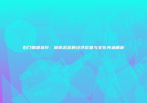 石门银峰茶叶：湖南名茶的经济价值与文化内涵解析