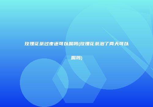 玫瑰花茶过夜还可以喝吗(玫瑰花茶泡了两天可以喝吗)