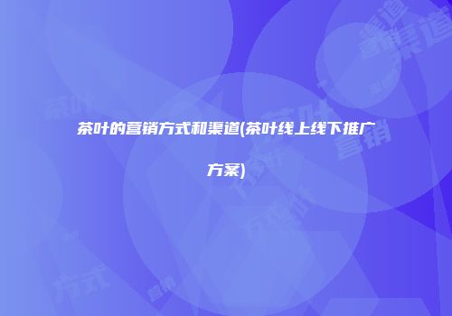 茶叶的营销方式和渠道(茶叶线上线下推广方案)
