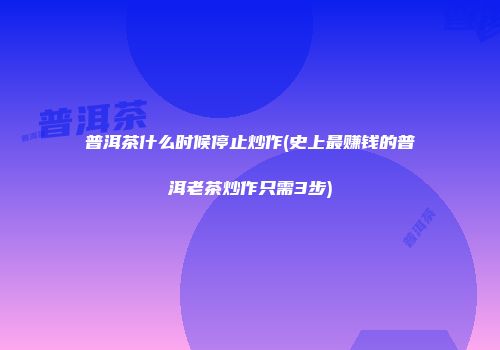 普洱茶什么时候停止炒作(史上最赚钱的普洱老茶炒作只需3步)