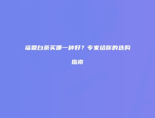 福鼎白茶买哪一种好？专家给你的选购指南