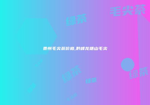 贵州毛尖茶价格,黔峰龙塘山毛尖