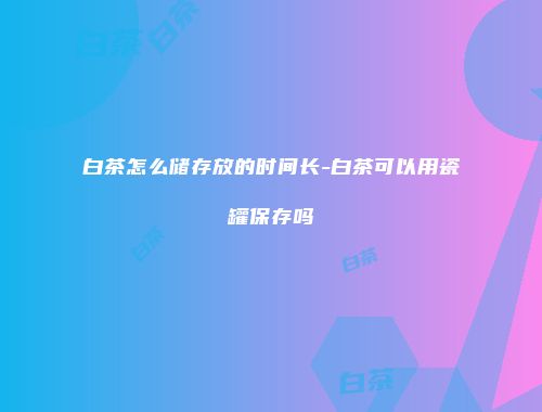 白茶怎么储存放的时间长-白茶可以用瓷罐保存吗