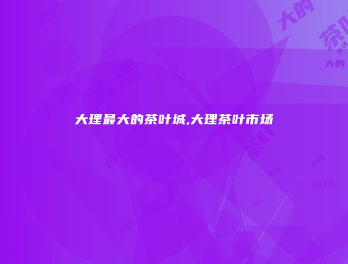 大理最大的茶叶城,大理茶叶市场
