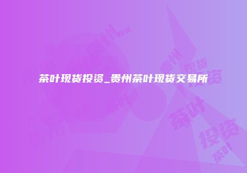 茶叶现货投资_贵州茶叶现货交易所