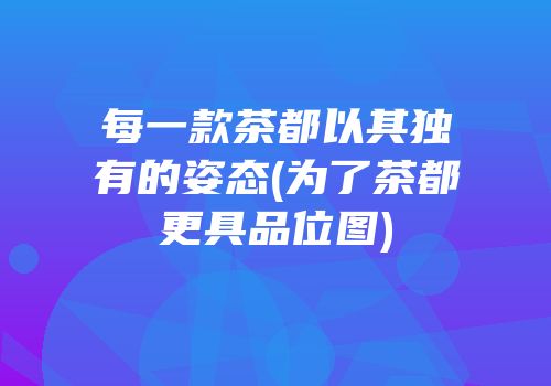 每一款茶都以其独有的姿态(为了茶都更具品位图)