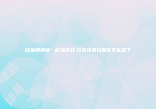 红茶和绿茶一起泡最好,红茶绿茶过期能不能喝了