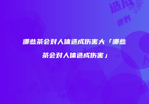 哪些茶会对人体造成伤害大「哪些茶会对人体造成伤害」