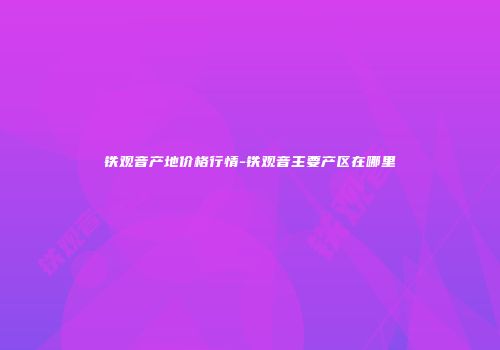 铁观音产地价格行情-铁观音主要产区在哪里