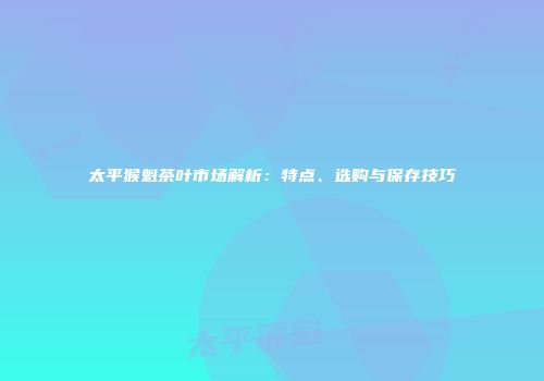 太平猴魁茶叶市场解析：特点、选购与保存技巧
