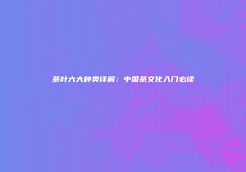 茶叶六大种类详解：中国茶文化入门必读