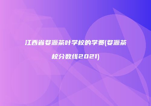 江西省婺源茶叶学校的学费(婺源茶校分数线2021)