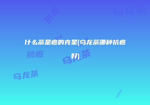 什么茶是癌的克星(乌龙茶哪种抗癌好)