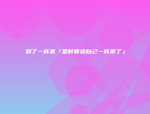 到了一杯茶「是时候给自己一杯茶了」