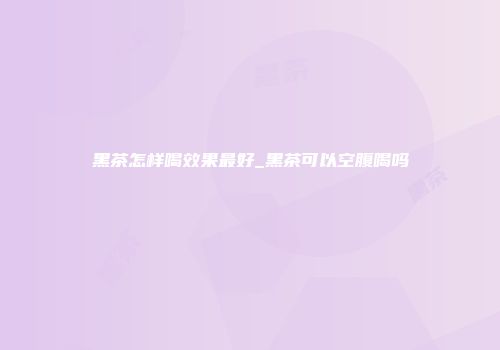 黑茶怎样喝效果最好_黑茶可以空腹喝吗