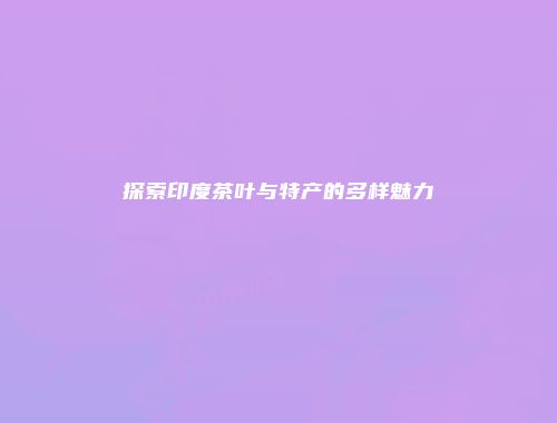 探索印度茶叶与特产的多样魅力