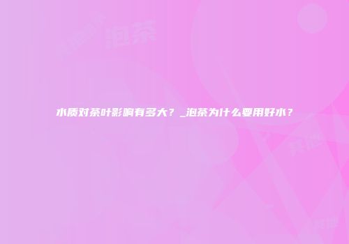 水质对茶叶影响有多大？_泡茶为什么要用好水？