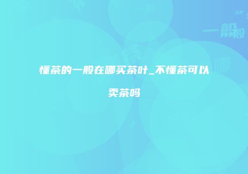懂茶的一般在哪买茶叶_不懂茶可以卖茶吗