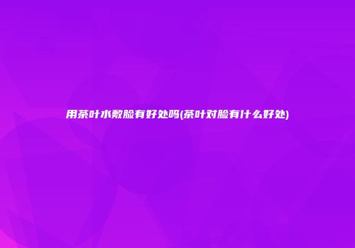 用茶叶水敷脸有好处吗(茶叶对脸有什么好处)