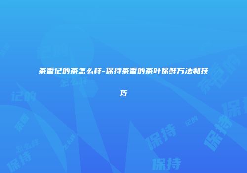茶香记的茶怎么样-保持茶香的茶叶保鲜方法和技巧
