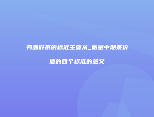 判断好茶的标准主要从_衡量中期茶价值的四个标准的意义