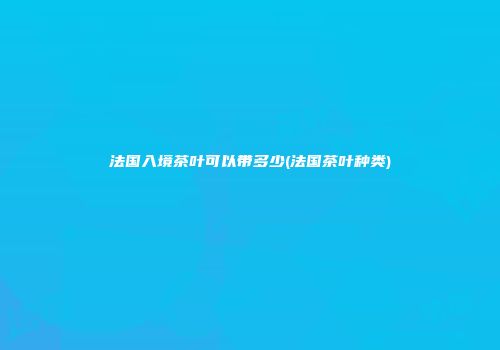 法国入境茶叶可以带多少(法国茶叶种类)