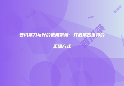 普洱茶刀与针的使用解析：开启茶香世界的正确方式