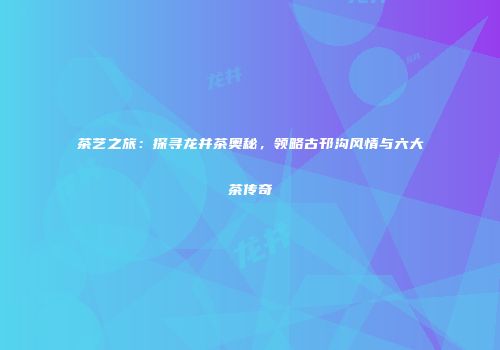 茶艺之旅：探寻龙井茶奥秘，领略古邗沟风情与六大茶传奇